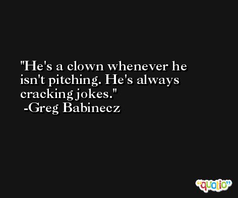 He's a clown whenever he isn't pitching. He's always cracking jokes. -Greg Babinecz