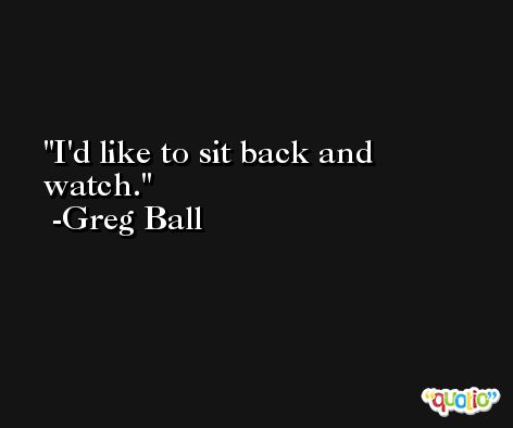I'd like to sit back and watch. -Greg Ball