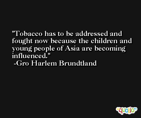 Tobacco has to be addressed and fought now because the children and young people of Asia are becoming influenced. -Gro Harlem Brundtland