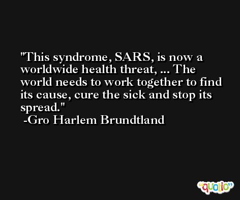 This syndrome, SARS, is now a worldwide health threat, ... The world needs to work together to find its cause, cure the sick and stop its spread. -Gro Harlem Brundtland