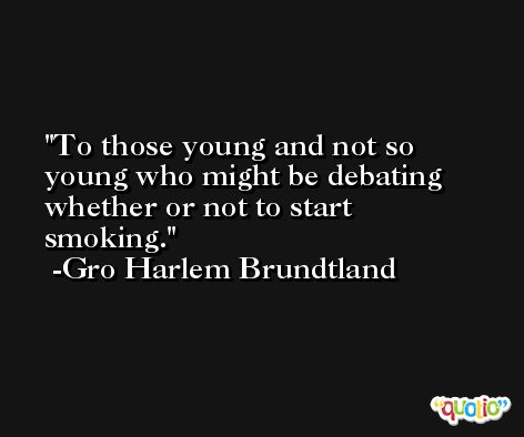To those young and not so young who might be debating whether or not to start smoking. -Gro Harlem Brundtland