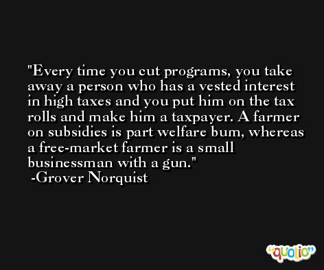 Every time you cut programs, you take away a person who has a vested interest in high taxes and you put him on the tax rolls and make him a taxpayer. A farmer on subsidies is part welfare bum, whereas a free-market farmer is a small businessman with a gun. -Grover Norquist