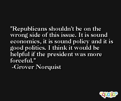 Republicans shouldn't be on the wrong side of this issue. It is sound economics, it is sound policy and it is good politics. I think it would be helpful if the president was more forceful. -Grover Norquist