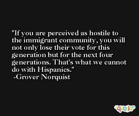 If you are perceived as hostile to the immigrant community, you will not only lose their vote for this generation but for the next four generations. That's what we cannot do with Hispanics. -Grover Norquist