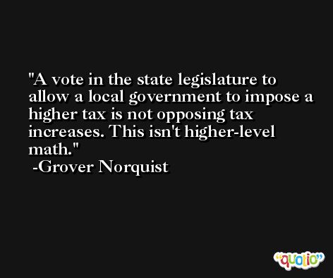 A vote in the state legislature to allow a local government to impose a higher tax is not opposing tax increases. This isn't higher-level math. -Grover Norquist