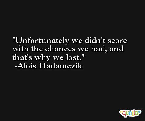 Unfortunately we didn't score with the chances we had, and that's why we lost. -Alois Hadamczik