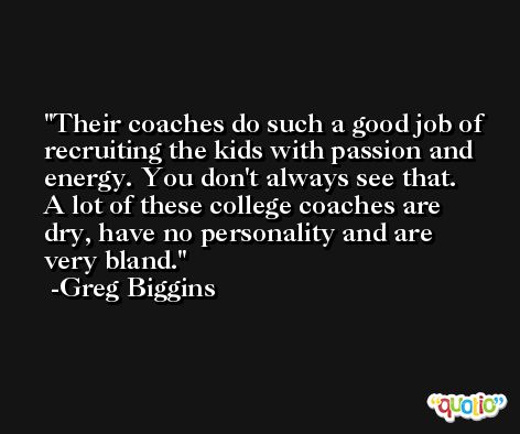 Their coaches do such a good job of recruiting the kids with passion and energy. You don't always see that. A lot of these college coaches are dry, have no personality and are very bland. -Greg Biggins