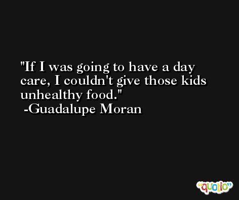 If I was going to have a day care, I couldn't give those kids unhealthy food. -Guadalupe Moran