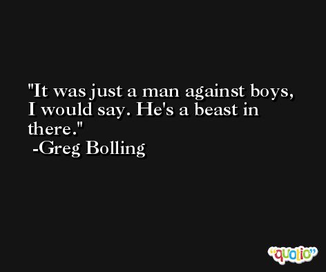 It was just a man against boys, I would say. He's a beast in there. -Greg Bolling