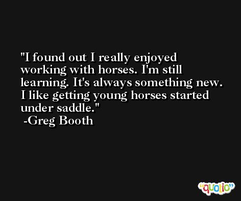 I found out I really enjoyed working with horses. I'm still learning. It's always something new. I like getting young horses started under saddle. -Greg Booth