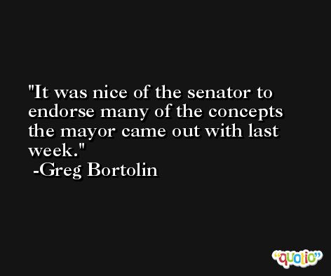 It was nice of the senator to endorse many of the concepts the mayor came out with last week. -Greg Bortolin