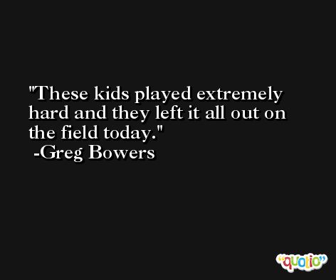 These kids played extremely hard and they left it all out on the field today. -Greg Bowers