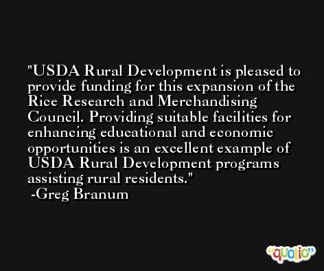USDA Rural Development is pleased to provide funding for this expansion of the Rice Research and Merchandising Council. Providing suitable facilities for enhancing educational and economic opportunities is an excellent example of USDA Rural Development programs assisting rural residents. -Greg Branum