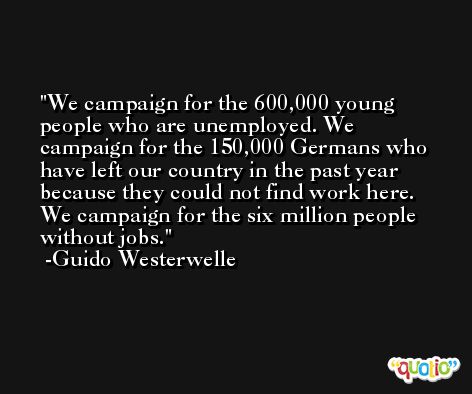 We campaign for the 600,000 young people who are unemployed. We campaign for the 150,000 Germans who have left our country in the past year because they could not find work here. We campaign for the six million people without jobs. -Guido Westerwelle