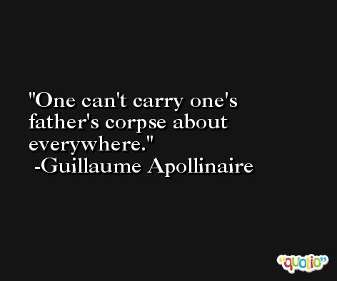 One can't carry one's father's corpse about everywhere. -Guillaume Apollinaire