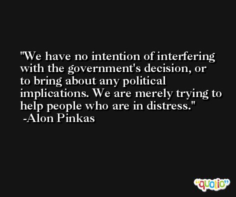 We have no intention of interfering with the government's decision, or to bring about any political implications. We are merely trying to help people who are in distress. -Alon Pinkas