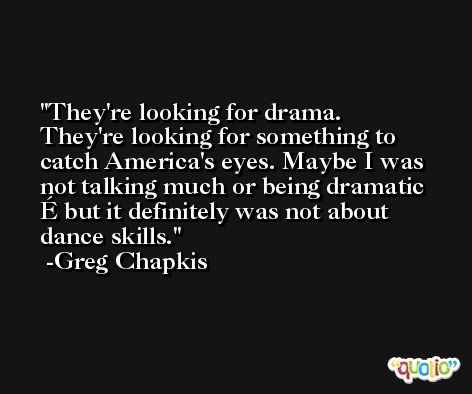They're looking for drama. They're looking for something to catch America's eyes. Maybe I was not talking much or being dramatic É but it definitely was not about dance skills. -Greg Chapkis