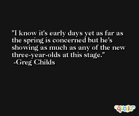 I know it's early days yet as far as the spring is concerned but he's showing as much as any of the new three-year-olds at this stage. -Greg Childs