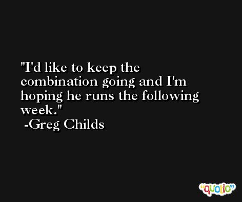 I'd like to keep the combination going and I'm hoping he runs the following week. -Greg Childs