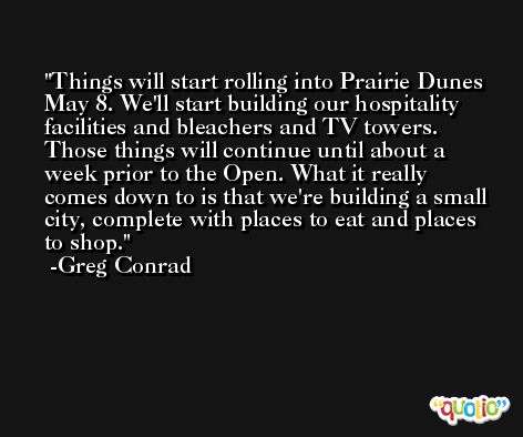 Things will start rolling into Prairie Dunes May 8. We'll start building our hospitality facilities and bleachers and TV towers. Those things will continue until about a week prior to the Open. What it really comes down to is that we're building a small city, complete with places to eat and places to shop. -Greg Conrad