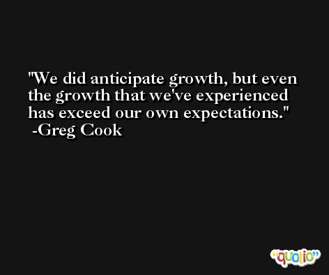 We did anticipate growth, but even the growth that we've experienced has exceed our own expectations. -Greg Cook