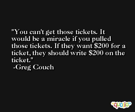 You can't get those tickets. It would be a miracle if you pulled those tickets. If they want $200 for a ticket, they should write $200 on the ticket. -Greg Couch