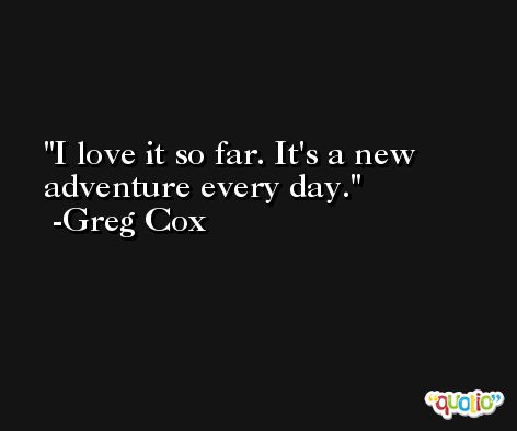 I love it so far. It's a new adventure every day. -Greg Cox