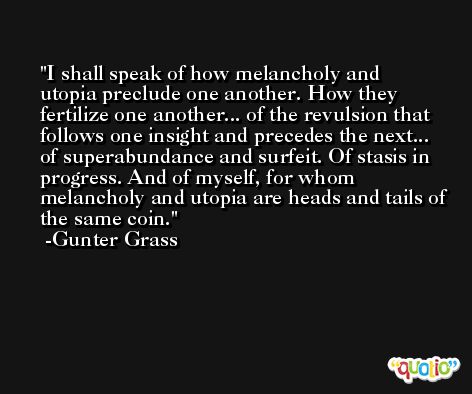 I shall speak of how melancholy and utopia preclude one another. How they fertilize one another... of the revulsion that follows one insight and precedes the next... of superabundance and surfeit. Of stasis in progress. And of myself, for whom melancholy and utopia are heads and tails of the same coin. -Gunter Grass