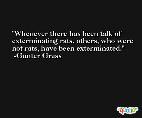 Whenever there has been talk of exterminating rats, others, who were not rats, have been exterminated. -Gunter Grass