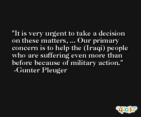 It is very urgent to take a decision on these matters, ... Our primary concern is to help the (Iraqi) people who are suffering even more than before because of military action. -Gunter Pleuger