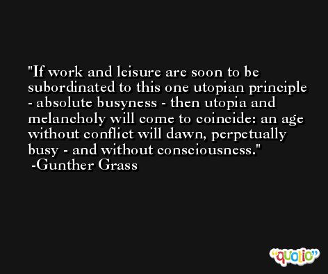 If work and leisure are soon to be subordinated to this one utopian principle - absolute busyness - then utopia and melancholy will come to coincide: an age without conflict will dawn, perpetually busy - and without consciousness. -Gunther Grass
