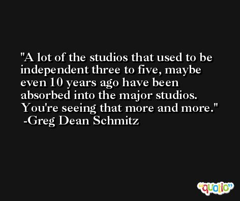 A lot of the studios that used to be independent three to five, maybe even 10 years ago have been absorbed into the major studios. You're seeing that more and more. -Greg Dean Schmitz