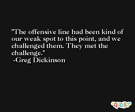 The offensive line had been kind of our weak spot to this point, and we challenged them. They met the challenge. -Greg Dickinson