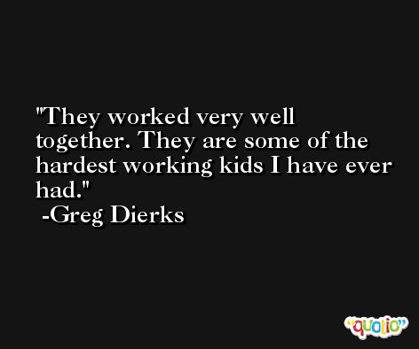 They worked very well together. They are some of the hardest working kids I have ever had. -Greg Dierks