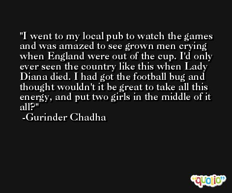 I went to my local pub to watch the games and was amazed to see grown men crying when England were out of the cup. I'd only ever seen the country like this when Lady Diana died. I had got the football bug and thought wouldn't it be great to take all this energy, and put two girls in the middle of it all? -Gurinder Chadha