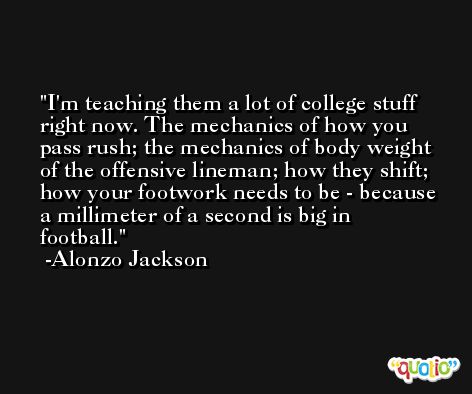 I'm teaching them a lot of college stuff right now. The mechanics of how you pass rush; the mechanics of body weight of the offensive lineman; how they shift; how your footwork needs to be - because a millimeter of a second is big in football. -Alonzo Jackson