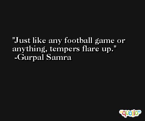 Just like any football game or anything, tempers flare up. -Gurpal Samra