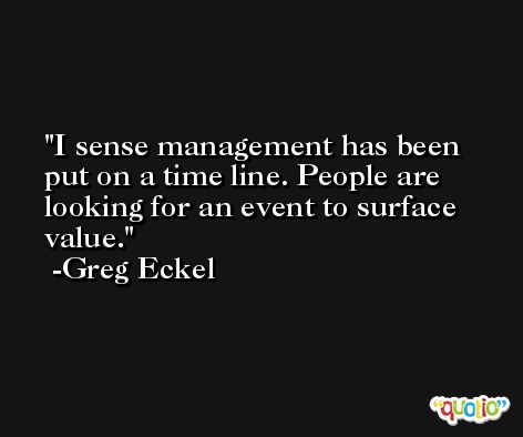 I sense management has been put on a time line. People are looking for an event to surface value. -Greg Eckel