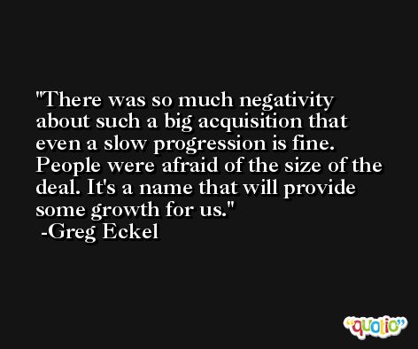 There was so much negativity about such a big acquisition that even a slow progression is fine. People were afraid of the size of the deal. It's a name that will provide some growth for us. -Greg Eckel