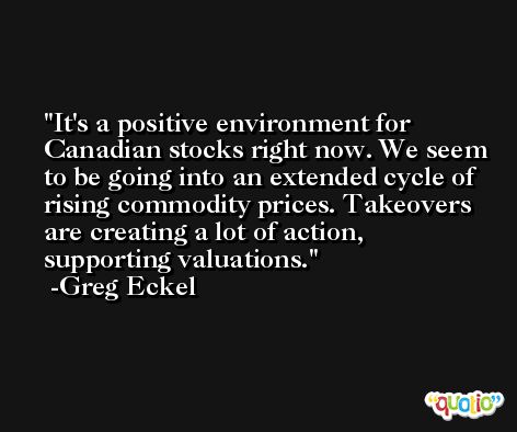 It's a positive environment for Canadian stocks right now. We seem to be going into an extended cycle of rising commodity prices. Takeovers are creating a lot of action, supporting valuations. -Greg Eckel