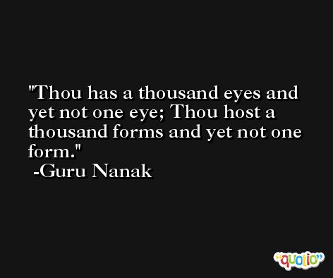 Thou has a thousand eyes and yet not one eye; Thou host a thousand forms and yet not one form. -Guru Nanak