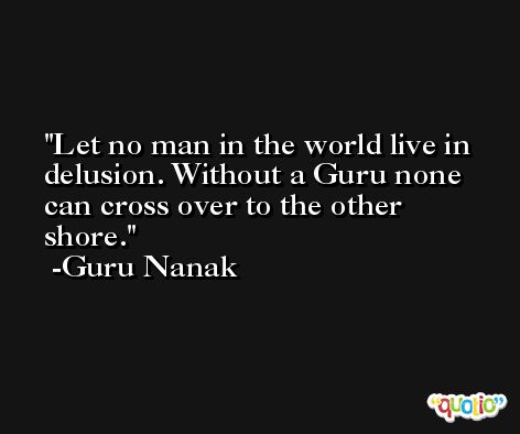 Let no man in the world live in delusion. Without a Guru none can cross over to the other shore. -Guru Nanak