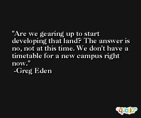 Are we gearing up to start developing that land? The answer is no, not at this time. We don't have a timetable for a new campus right now. -Greg Eden