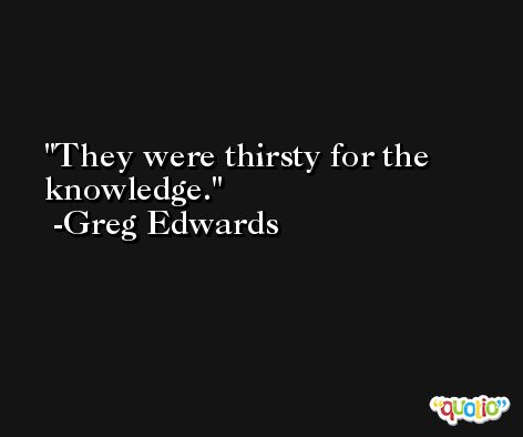 They were thirsty for the knowledge. -Greg Edwards