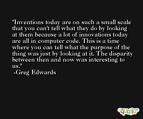 Inventions today are on such a small scale that you can't tell what they do by looking at them because a lot of innovations today are all in computer code. This is a time where you can tell what the purpose of the thing was just by looking at it. The disparity between then and now was interesting to us. -Greg Edwards