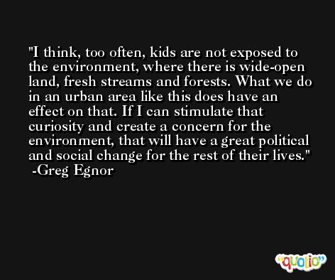 I think, too often, kids are not exposed to the environment, where there is wide-open land, fresh streams and forests. What we do in an urban area like this does have an effect on that. If I can stimulate that curiosity and create a concern for the environment, that will have a great political and social change for the rest of their lives. -Greg Egnor