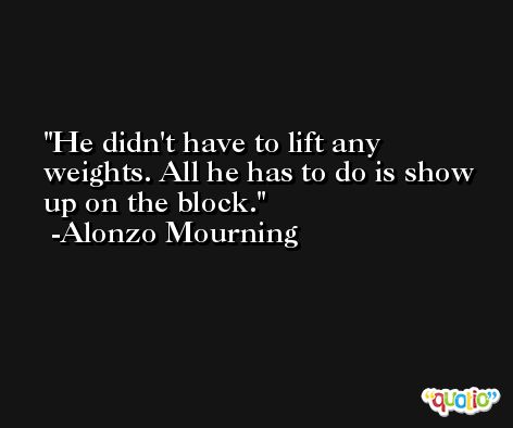 He didn't have to lift any weights. All he has to do is show up on the block. -Alonzo Mourning