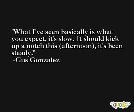 What I've seen basically is what you expect, it's slow. It should kick up a notch this (afternoon), it's been steady. -Gus Gonzalez