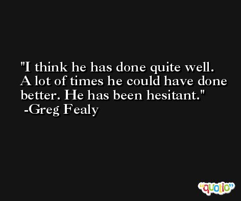 I think he has done quite well. A lot of times he could have done better. He has been hesitant. -Greg Fealy