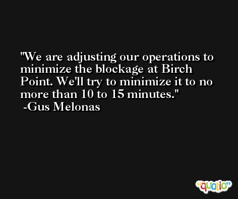We are adjusting our operations to minimize the blockage at Birch Point. We'll try to minimize it to no more than 10 to 15 minutes. -Gus Melonas